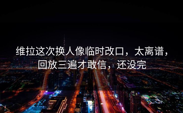 维拉这次换人像临时改口，太离谱，回放三遍才敢信，还没完